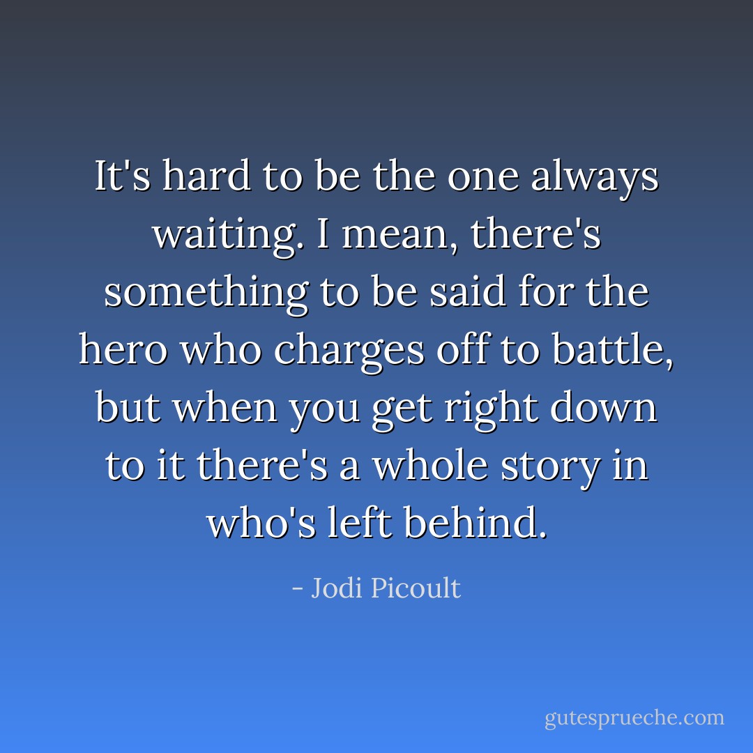 It's hard to be the one always waiting. I mean, there's something to be said for the hero who charges off to battle, but when you get right down to it there's a whole story in who's left behind. - Jodi Picoult