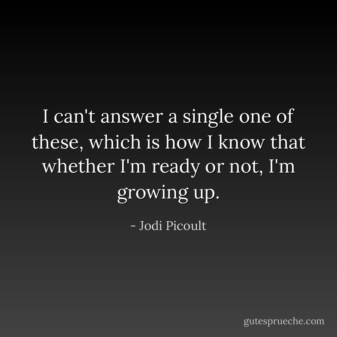 I can't answer a single one of these, which is how I know that whether I'm ready or not, I'm growing up. - Jodi Picoult