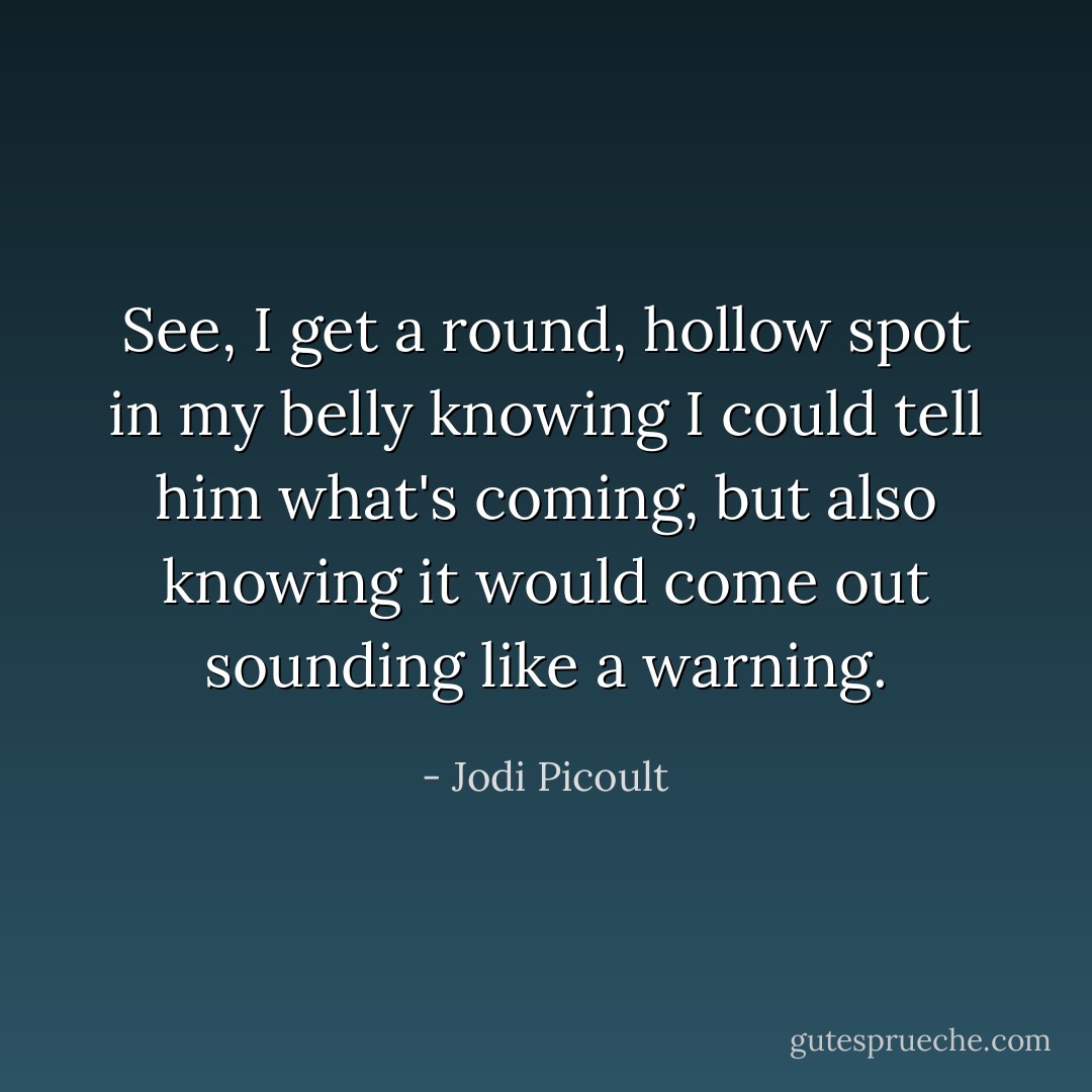 See, I get a round, hollow spot in my belly knowing I could tell him what's coming, but also knowing it would come out sounding like a warning. - Jodi Picoult