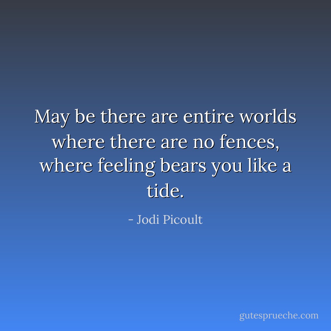 May be there are entire worlds where there are no fences, where feeling bears you like a tide. - Jodi Picoult