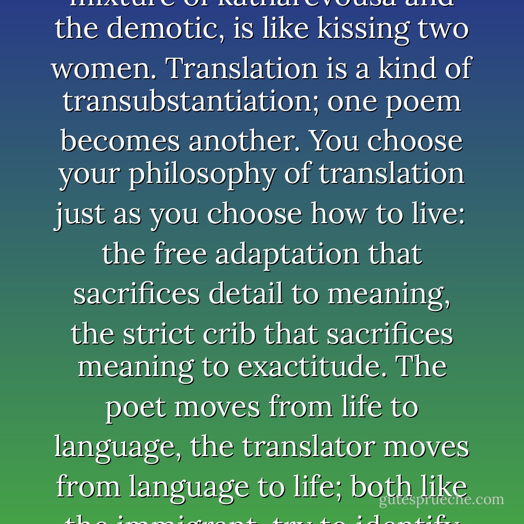 Reading a poem in translation," wrote Bialek, "is like kissing a woman through a veil"; and reading Greek poems, with a mixture of katharevousa and the demotic, is like kissing two women. Translation is a kind of transubstantiation; one poem becomes another. You choose your philosophy of translation just as you choose how to live: the free adaptation that sacrifices detail to meaning, the strict crib that sacrifices meaning to exactitude. The poet moves from life to language, the translator moves from language to life; both like the immigrant, try to identify the invisible, what's between the lines, the mysterious implications. - Anne Michaels