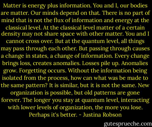 Matter is energy plus information. You and I, our bodies are matter. Our minds depend on that. There is no part of mind that is not the flux of information and energy at the classical level. At the classical level matter of a certain density may not share space with other matter. You and I cannot cross over. But at the quantum level, all things may pass through each other. But passing through causes a change in states, a change of information. Every change brings loss, creates anomalies. Losses pile up. Anomalies grow. Forgetting occurs. Without the information being isolated from the process, how can what was be made to the same pattern? It is similar, but it is not the same. New organization is possible, but old patterns are gone forever. The longer you stay at quantum level, interacting with lower levels of organization, the more you lose. Perhaps it's better. - Justina Robson