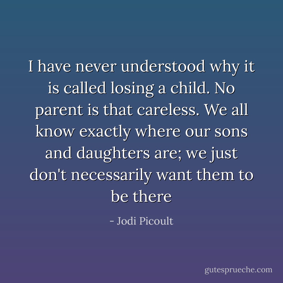 I have never understood why it is called losing a child. No parent is that careless. We all know exactly where our sons and daughters are; we just don't necessarily want them to be there - Jodi Picoult