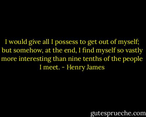 I would give all I possess to get out of myself; but somehow, at the end, I find myself so vastly more interesting than nine tenths of the people I meet. - Henry James