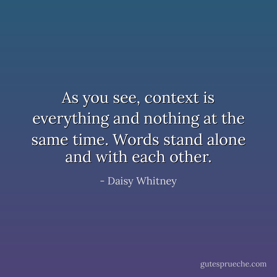 As you see, context is everything and nothing at the same time. Words stand alone and with each other. - Daisy Whitney
