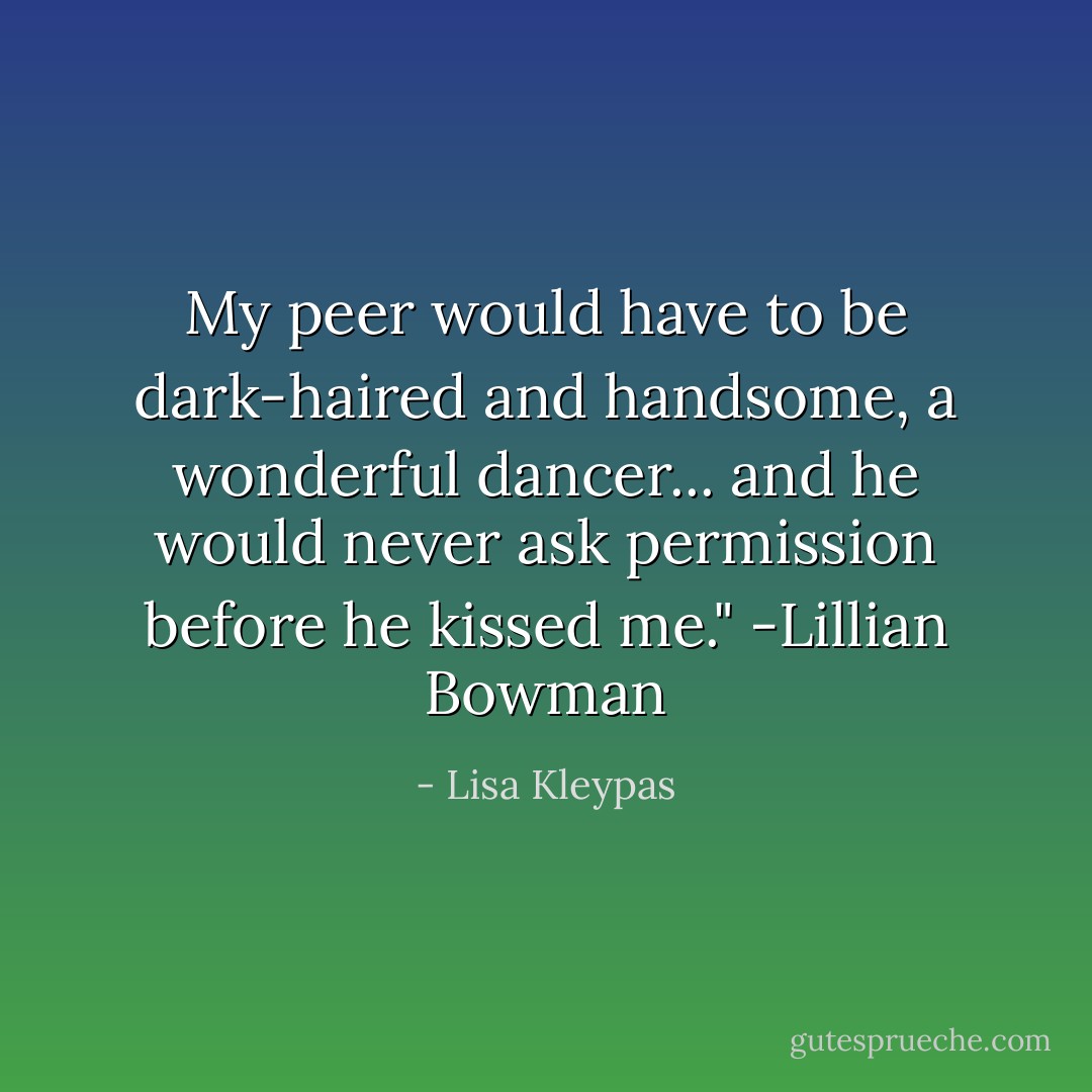 My peer would have to be dark-haired and handsome, a wonderful dancer... and he would never ask permission before he kissed me." -Lillian Bowman - Lisa Kleypas