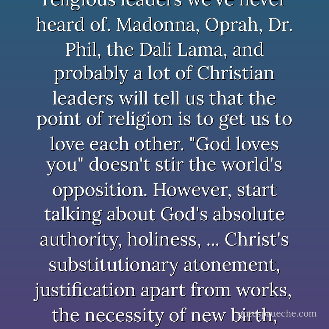 Jesus was not revolutionary because he said we should love God and each other. Moses said that first. So did Buddha, Confucius, and countless other religious leaders we've never heard of. Madonna, Oprah, Dr. Phil, the Dali Lama, and probably a lot of Christian leaders will tell us that the point of religion is to get us to love each other. "God loves you" doesn't stir the world's opposition. However, start talking about God's absolute authority, holiness, ... Christ's substitutionary atonement, justification apart from works, the necessity of new birth, repentance, baptism, Communion, and the future judgment, and the mood in the room changes considerably. - Michael S. Horton