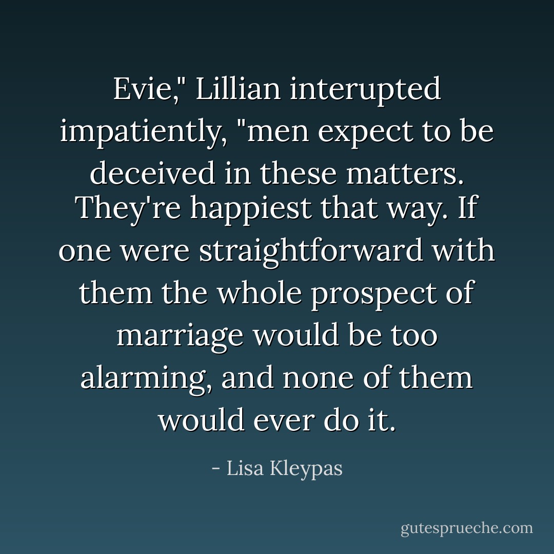 Evie," Lillian interupted impatiently, "men expect to be deceived in these matters. They're happiest that way. If one were straightforward with them the whole prospect of marriage would be too alarming, and none of them would ever do it. - Lisa Kleypas