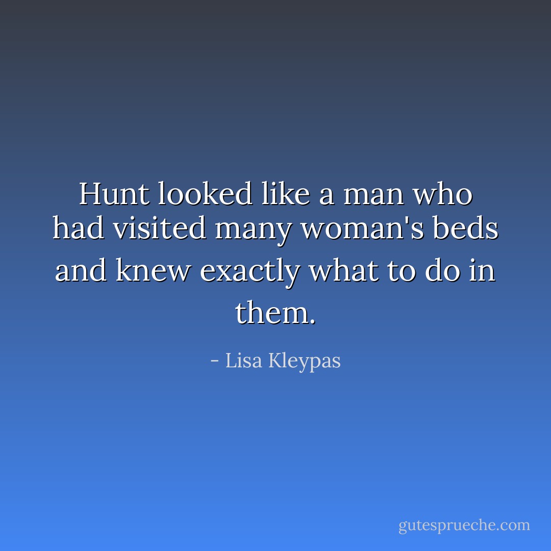 Hunt looked like a man who had visited many woman's beds and knew exactly what to do in them. - Lisa Kleypas