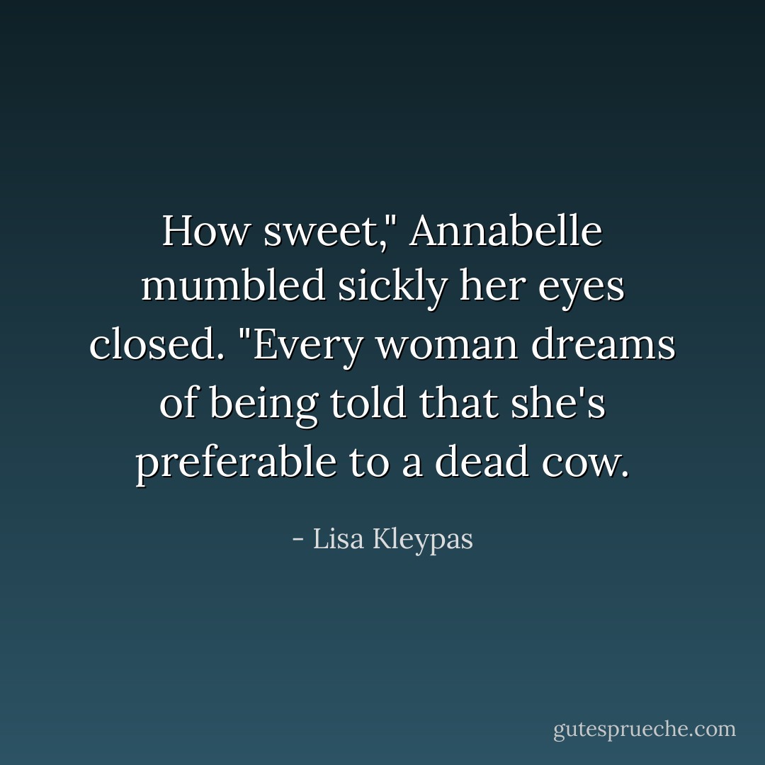 How sweet," Annabelle mumbled sickly her eyes closed. "Every woman dreams of being told that she's preferable to a dead cow. - Lisa Kleypas