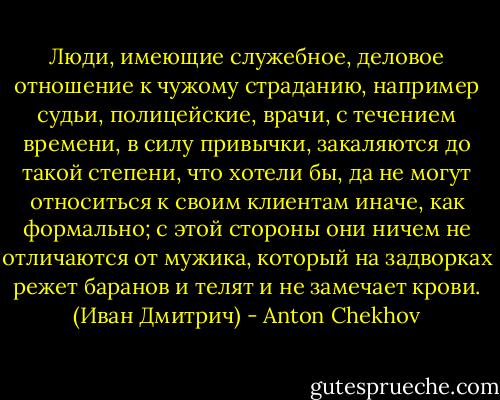 Люди, имеющие служебное, деловое отношение к чужому страданию, например судьи, полицейские, врачи, с течением времени, в силу привычки, закаляются до такой степени, что хотели бы, да не могут относиться к своим клиентам иначе, как формально; с этой стороны они ничем не отличаются от мужика, который на задворках режет баранов и телят и не замечает крови. (Иван Дмитрич) - Anton Chekhov