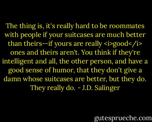 The thing is, it's really hard to be roommates with people if your suitcases are much better than theirs--if yours are really <i>good</i> ones and theirs aren't. You think if they're intelligent and all, the other person, and have a good sense of humor, that they don't give a damn whose suitcases are better, but they do. They really do. - J.D. Salinger