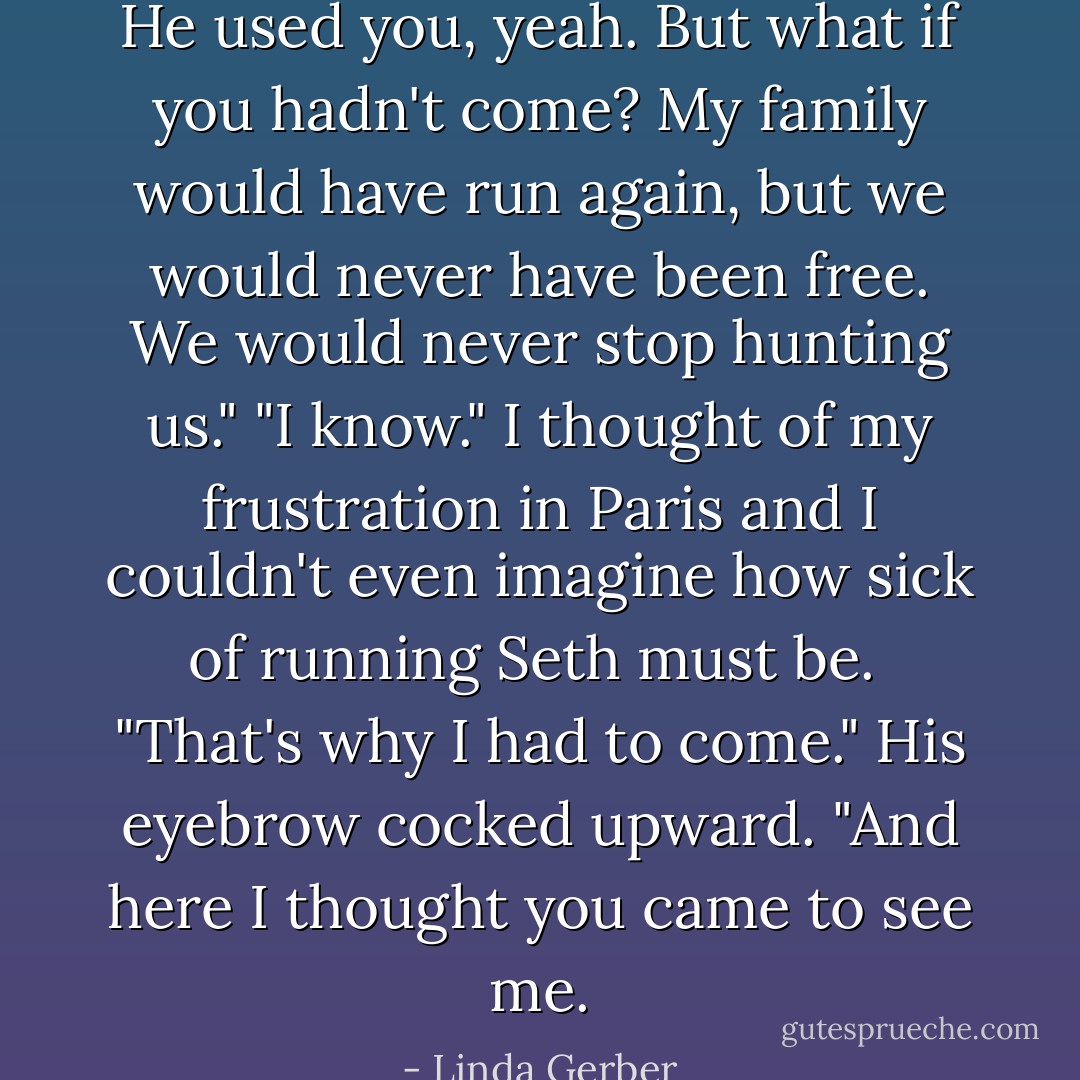 He used you, yeah. But what if you hadn't come? My family would have run again, but we would never have been free. We would never stop hunting us."<br />"I know." I thought of my frustration in Paris and I couldn't even imagine how sick of running Seth must be. <br />"That's why I had to come."<br />His eyebrow cocked upward. "And here I thought you came to see me. - Linda Gerber