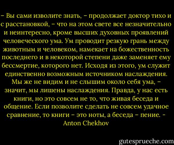 – Вы сами изволите знать, – продолжает доктор тихо и с расстановкой, – что на этом свете все незначительно и неинтересно, кроме высших духовных проявлений человеческого ума. Ум проводит резкую грань между животным и человеком, намекает на божественность последнего и в некоторой степени даже заменяет ему бессмертие, которого нет. Исходя из этого, ум служит единственно возможным источником наслаждения. Мы же не видим и не слышим около себя ума, – значит, мы лишены наслаждения. Правда, у нас есть книги, но это совсем не то, что живая беседа и общение. Если позволите сделать не совсем удачное сравнение, то книги – это ноты, а беседа – пение. - Anton Chekhov