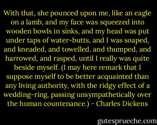 With that, she pounced upon me, like an eagle on a lamb, and my face was squeezed into wooden bowls in sinks, and my head was put under taps of water-butts, and I was soaped, and kneaded, and towelled, and thumped, and harrowed, and rasped, until I really was quite beside myself. (I may here remark that I suppose myself to be better acquainted than any living authority, with the ridgy effect of a wedding-ring, passing unsympathetically over the human countenance.) - Charles Dickens