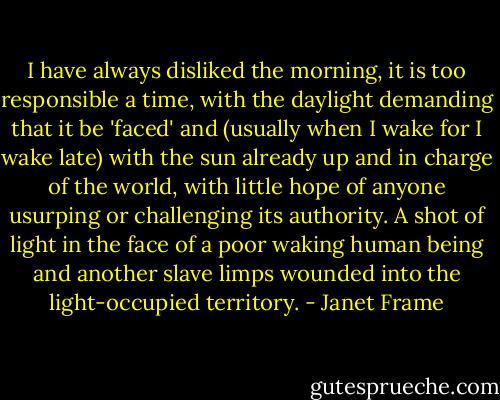 I have always disliked the morning, it is too responsible a time, with the daylight demanding that it be 'faced' and (usually when I wake for I wake late) with the sun already up and in charge of the world, with little hope of anyone usurping or challenging its authority. A shot of light in the face of a poor waking human being and another slave limps wounded into the light-occupied territory. - Janet Frame