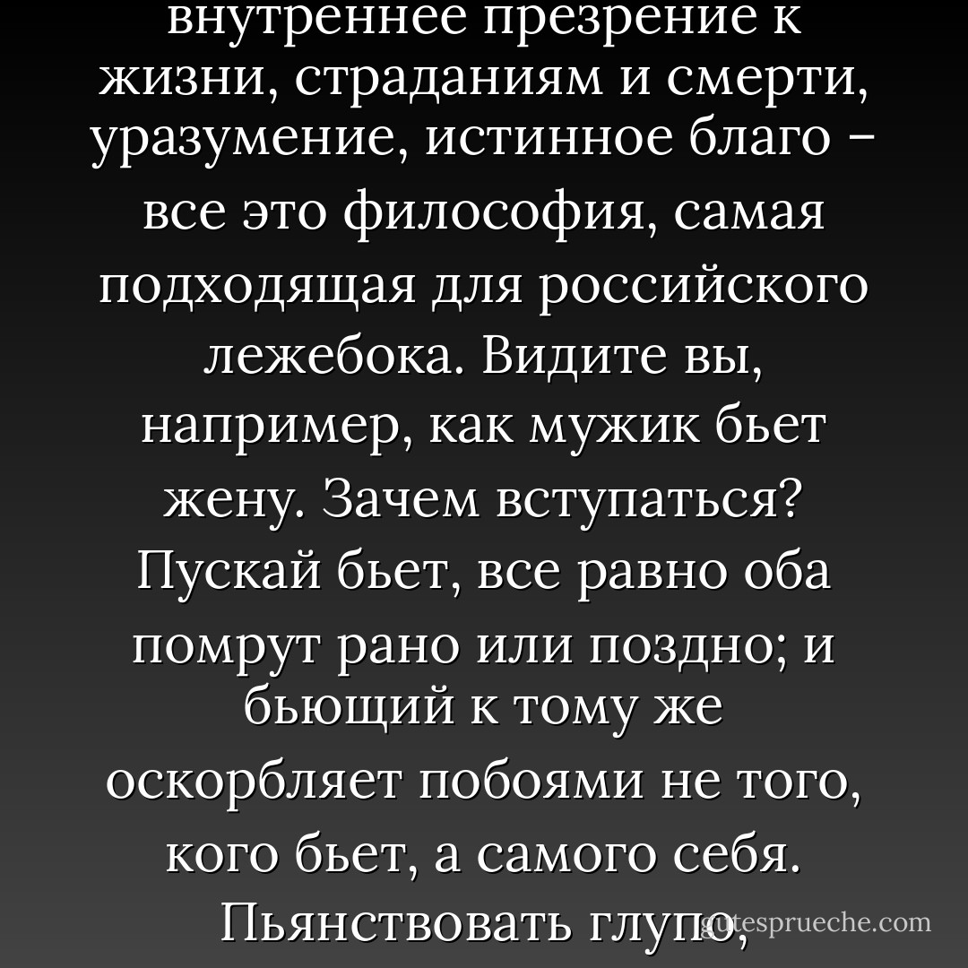 Но будем говорить о вас. Во всю вашу жизнь до вас никто не дотронулся пальцем, никто вас не запугивал, не забивал; здоровы вы, как бык. Росли вы под крылышком отца и учились на его счет, а потом сразу захватили синекуру. Больше двадцати лет вы жили на бесплатной квартире, с отоплением, с освещением, с прислугой, имея при том право работать, как и сколько вам угодно, хоть ничего не делать. От природы вы человек ленивый, рыхлый и потому старались складывать свою жизнь так, чтобы вас ничто не беспокоило и не двигало с места. Дела вы сдали фельдшеру и прочей сволочи, а сами сидели в тепле да в тишине, копили деньги, книжки почитывали, услаждали себя размышлениями о разной возвышенной чепухе и (Иван Дмитрич посмотрел на красный нос доктора) выпивахом. Одним словом, жизни вы не видели, не знаете ее совершенно, а с действительностью знакомы только теоретически. А презираете вы страдания и ничему не удивляетесь по очень простой причине: суета сует, внешнее и внутреннее презрение к жизни, страданиям и смерти, уразумение, истинное благо – все это философия, самая подходящая для российского лежебока. Видите вы, например, как мужик бьет жену. Зачем вступаться? Пускай бьет, все равно оба помрут рано или поздно; и бьющий к тому же оскорбляет побоями не того, кого бьет, а самого себя. Пьянствовать глупо, неприлично, но пить – умирать, и не пить – умирать. Приходит баба, зубы болят… Ну, что ж? Боль есть представление о боли, и к тому же без болезней не проживешь на этом свете, все помрем, а потому ступай, баба, прочь, не мешай мне мыслить и водку пить. Молодой человек просит совета, что делать, как жить; прежде чем ответить, другой бы задумался, а тут уж готов ответ: стремись к уразумению или к истинному благу. А что такое это фантастическое «истинное благо»? Ответа нет, конечно. Нас держат здесь за решеткой, гноят, истязуют, но это прекрасно и разумно, потому что между этою палатой и теплым, уютным кабинетом нет никакой разницы. Удобная философия: и делать нечего, и совесть чиста, и мудрецом себя чувствуешь… Нет, сударь, это не философия, не мышление, не широта взгляда, а лень, факирство, сонная одурь… Да! – опять рассердился Иван Дмитрич. – Страдание презираете, а небось прищеми вам дверью пале - Anton Chekhov