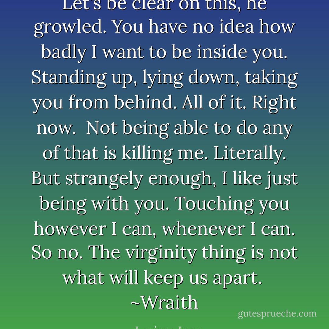 Let's be clear on this, he growled. You have no idea how badly I want to be inside you. Standing up, lying down, taking you from behind. All of it. Right now.<br /><br />Not being able to do any of that is killing me. Literally. But strangely enough, I like just being with you. Touching you however I can, whenever I can. So no. The virginity thing is not what will keep us apart.<br /><br />~Wraith - Larissa Ione