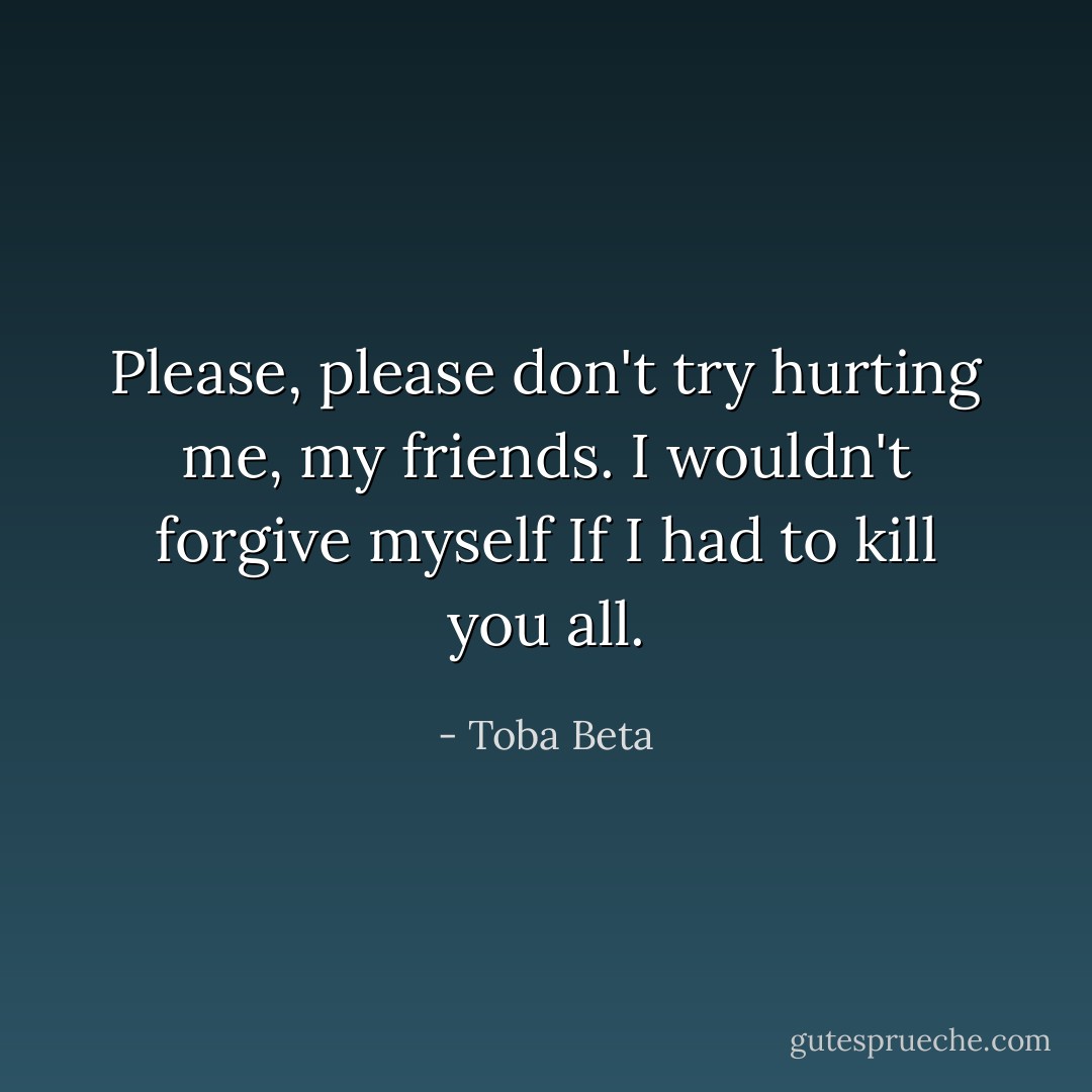 Please, please don't try hurting me, my friends.<br />I wouldn't forgive myself If I had to kill you all. - Toba Beta