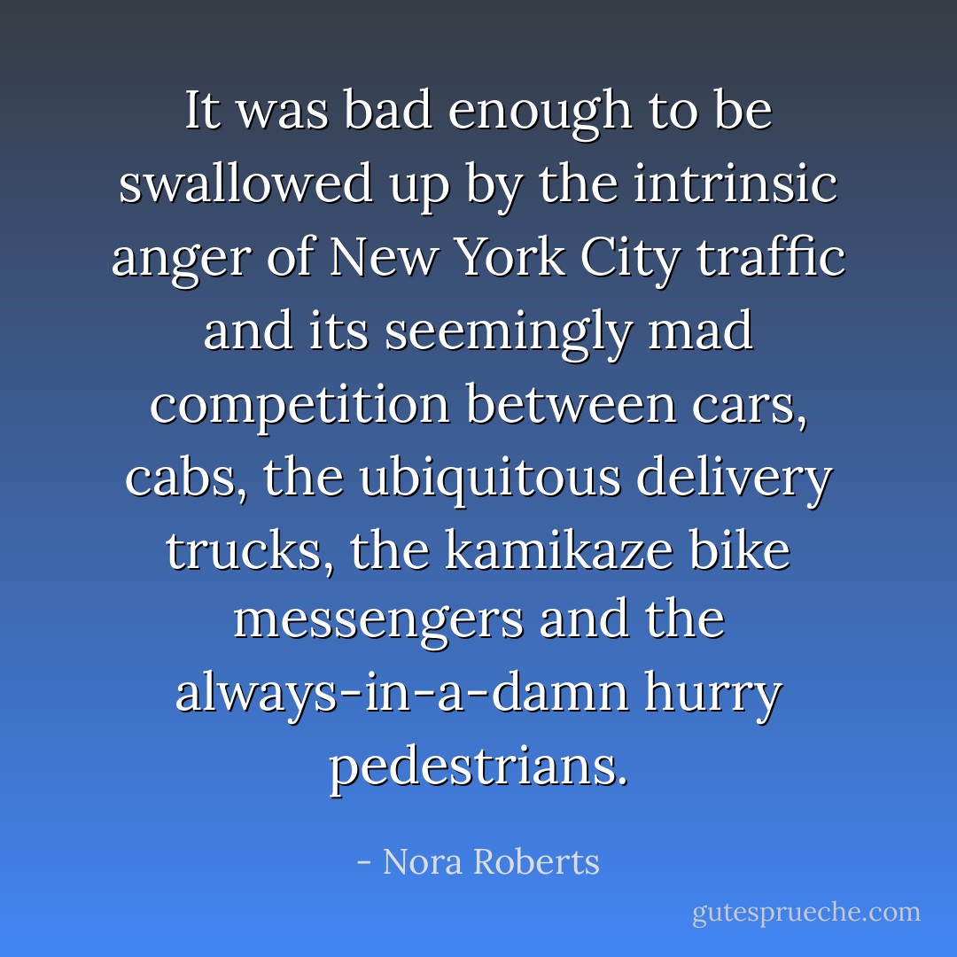 It was bad enough to be swallowed up by the intrinsic anger of New York City traffic and its seemingly mad competition between cars, cabs, the ubiquitous delivery trucks, the kamikaze bike messengers and the always-in-a-damn hurry pedestrians. - Nora Roberts