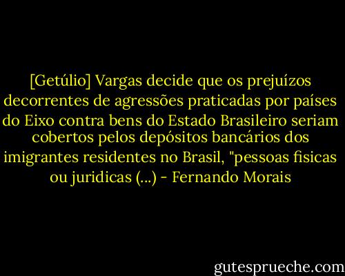 [Getúlio] Vargas decide que os prejuízos decorrentes de agressões praticadas por países do Eixo contra bens do Estado Brasileiro seriam cobertos pelos depósitos bancários dos imigrantes residentes no Brasil, "pessoas fisicas ou juridicas (...) - Fernando Morais