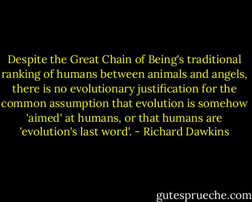 Despite the Great Chain of Being's traditional ranking of humans between animals and angels, there is no evolutionary justification for the common assumption that evolution is somehow 'aimed' at humans, or that humans are 'evolution's last word'. - Richard Dawkins
