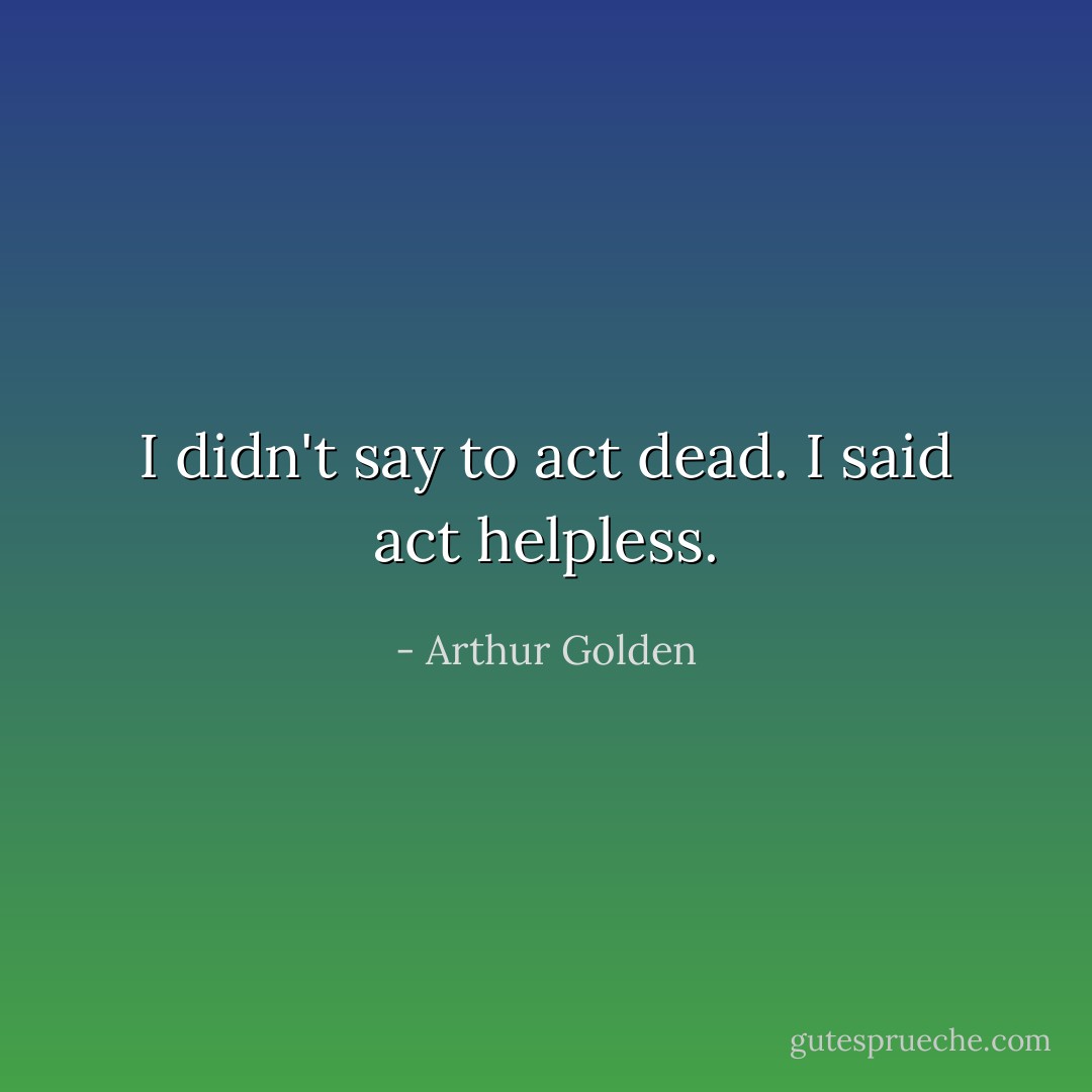I didn't say to act dead. I said act helpless. - Arthur Golden