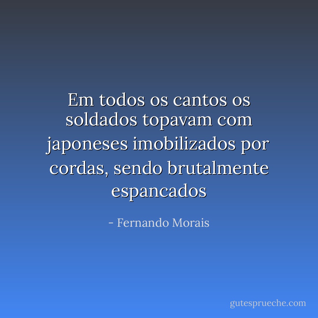 Em todos os cantos os soldados topavam com japoneses imobilizados por cordas, sendo brutalmente espancados - Fernando Morais