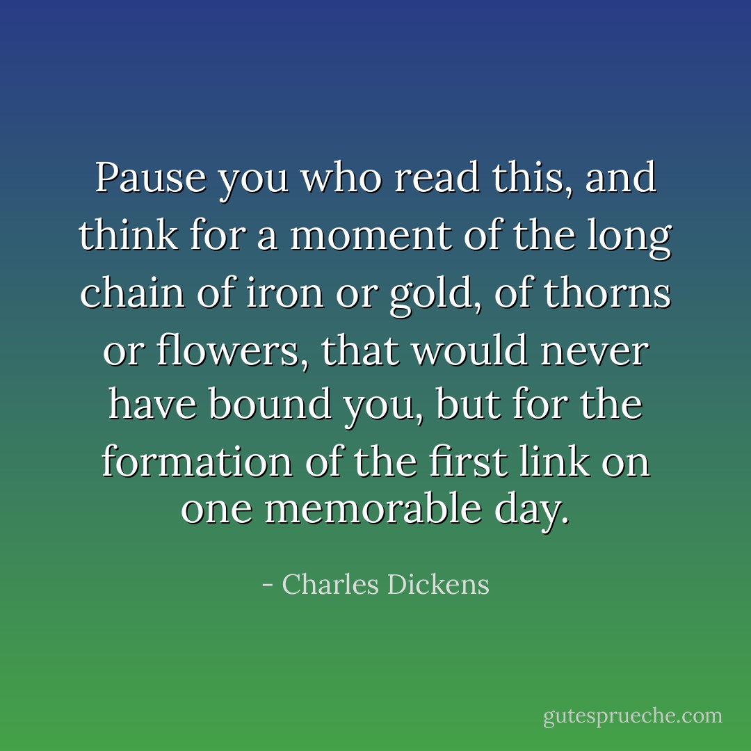 Pause you who read this, and think for a moment of the long chain of iron or gold, of thorns or flowers, that would never have bound you, but for the formation of the first link on one memorable day. - Charles Dickens