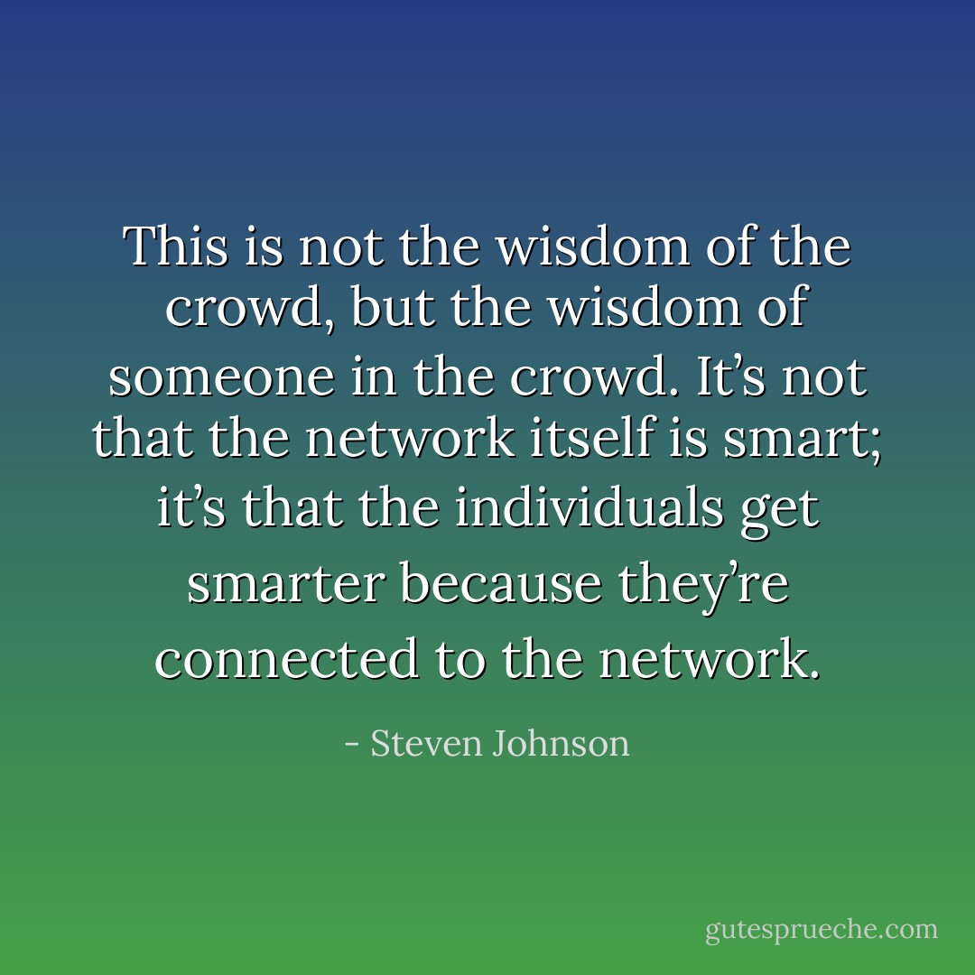 This is not the wisdom of the crowd, but the wisdom of someone in the crowd. It’s not that the network itself is smart; it’s that the individuals get smarter because they’re connected to the network. - Steven Johnson