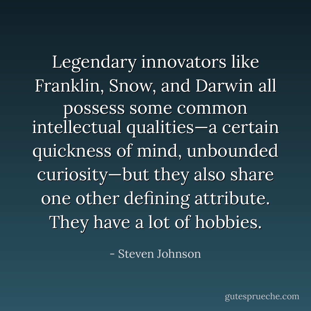 Legendary innovators like Franklin, Snow, and Darwin all possess some common intellectual qualities—a certain quickness of mind, unbounded curiosity—but they also share one other defining attribute. They have a lot of hobbies. - Steven Johnson