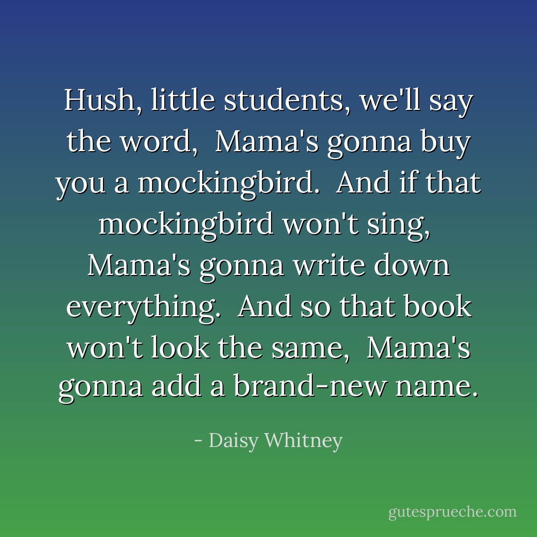 Hush, little students, we'll say the word,<br /> Mama's gonna buy you a mockingbird.<br /> And if that mockingbird won't sing,<br /> Mama's gonna write down everything.<br /> And so that book won't look the same,<br /> Mama's gonna add a brand-new name. - Daisy Whitney