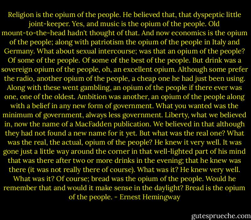 Religion is the opium of the people. He believed that, that dyspeptic little joint-keeper. Yes, and music is the opium of the people. Old mount-to-the-head hadn't thought of that. And now economics is the opium of the people; along with patriotism the opium of the people in Italy and Germany. What about sexual intercourse; was that an opium of the people? Of some of the people. Of some of the best of the people. But drink was a sovereign opium of the people, oh, an excellent opium. Although some prefer the radio, another opium of the people, a cheap one he had just been using. Along with these went gambling, an opium of the people if there ever was one, one of the oldest. Ambition was another, an opium of the people along with a belief in any new form of government. What you wanted was the minimum of government, always less government. Liberty, what we believed in, now the name of a MacFadden publication. We believed in that although they had not found a new name for it yet. But what was the real one? What was the real, the actual, opium of the people? He knew it very well. It was gone just a little way around the corner in that well-lighted part of his mind that was there after two or more drinks in the evening; that he knew was there (it was not really there of course). What was it? He knew very well. What was it? Of course; bread was the opium of the people. Would he remember that and would it make sense in the daylight? Bread is the opium of the people. - Ernest Hemingway