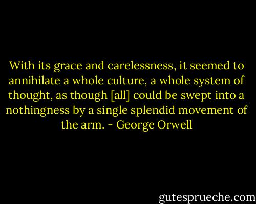 With its grace and carelessness, it seemed to annihilate a whole culture, a whole system of thought, as though [all] could be swept into a nothingness by a single splendid movement of the arm. - George Orwell