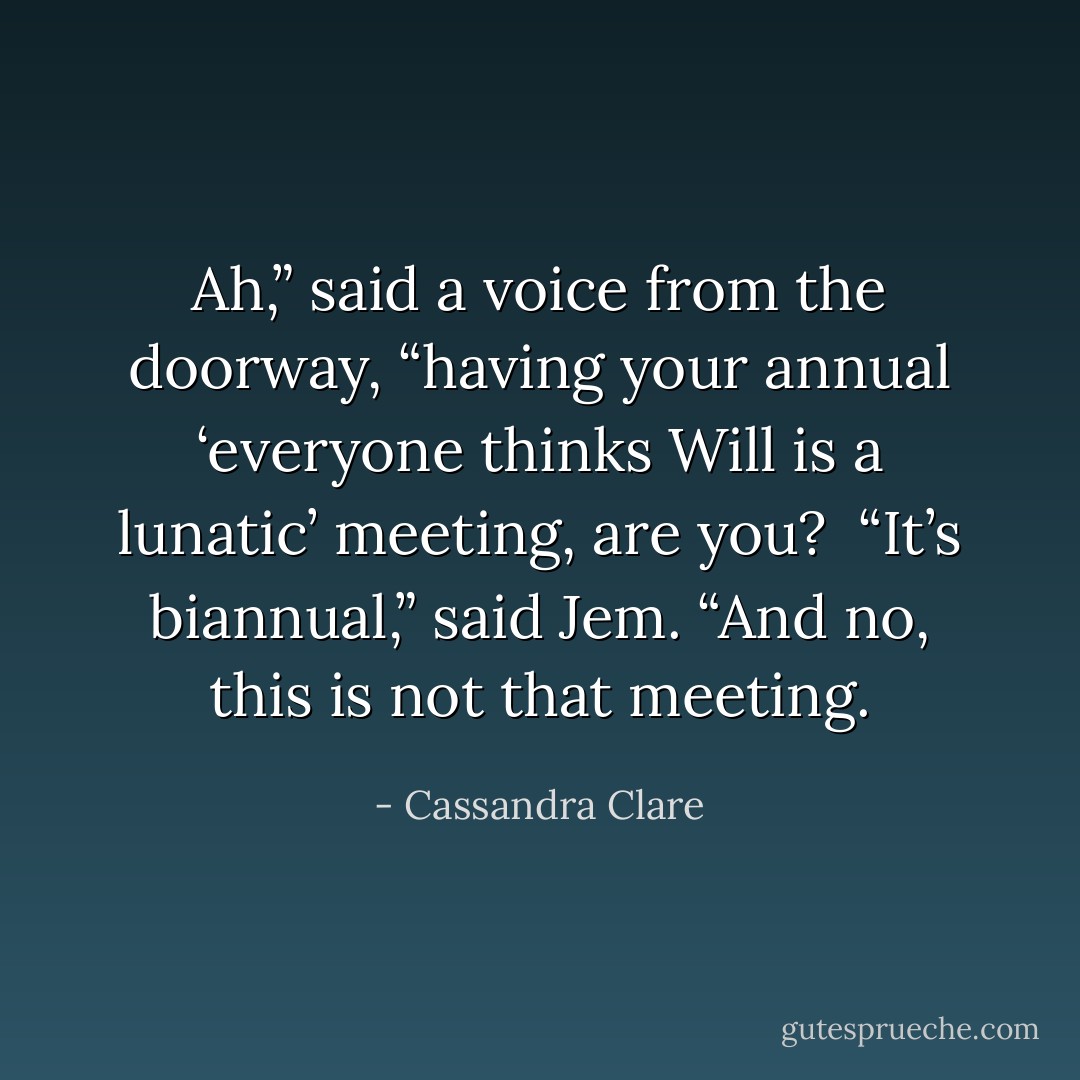 Ah,” said a voice from the doorway, “having your annual ‘everyone thinks Will is a lunatic’ meeting, are you? <br />“It’s biannual,” said Jem. “And no, this is not that meeting. - Cassandra Clare