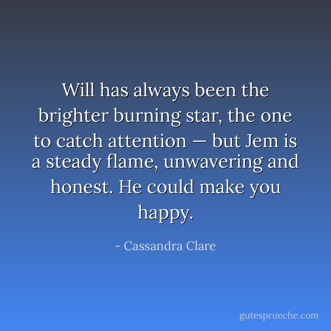 Will has always been the brighter burning star, the one to catch attention — but Jem is a steady flame, unwavering and honest. He could make you happy. - Cassandra Clare