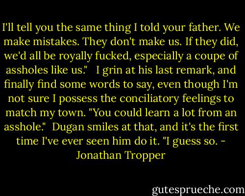 I'll tell you the same thing I told your father. We make mistakes. They don't make us. If they did, we'd all be royally fucked, especially a coupe of assholes like us." <br /><br />I grin at his last remark, and finally find some words to say, even though I'm not sure I possess the conciliatory feelings to match my town. "You could learn a lot from an asshole."<br /><br />Dugan smiles at that, and it's the first time I've ever seen him do it. "I guess so. - Jonathan Tropper
