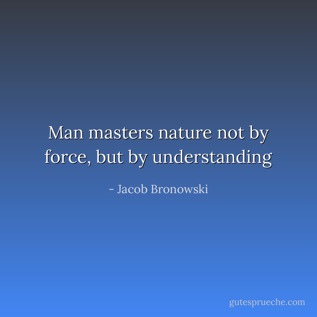 Man masters nature not by force, but by understanding - Jacob Bronowski