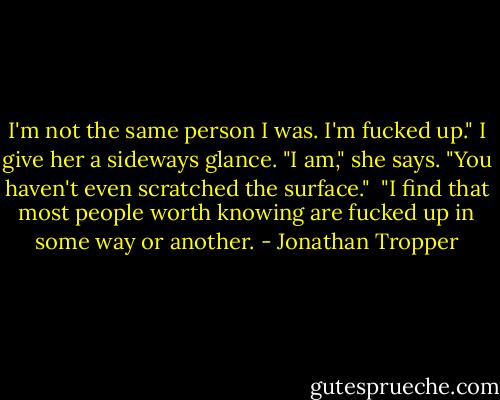 I'm not the same person I was. I'm fucked up." I give her a sideways glance. "I am," she says. "You haven't even scratched the surface."<br /><br />"I find that most people worth knowing are fucked up in some way or another. - Jonathan Tropper