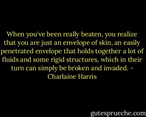 When you've been really beaten, you realize that you are just an envelope of skin, an easily penetrated envelope that holds together a lot of fluids and some rigid structures, which in their turn can simply be broken and invaded. - Charlaine Harris