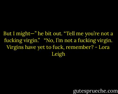 But I might—” he bit out. “Tell me you’re not a fucking virgin.” <br /><br />“No, I’m not a fucking virgin. Virgins have yet to fuck, remember? - Lora Leigh
