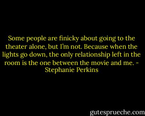 Some people are finicky about going to the theater alone, but I’m not. Because when the lights go down, the only relationship left in the room is the one between the movie and me. - Stephanie Perkins