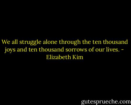 We all struggle alone through the ten thousand joys and ten thousand sorrows of our lives. - Elizabeth Kim