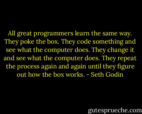 All great programmers learn the same way. They poke the box. They code something and see what the computer does. They change it and see what the computer does. They repeat the process again and again until they figure out how the box works. - Seth Godin