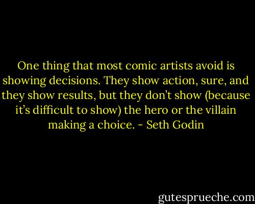 One thing that most comic artists avoid is showing decisions. They show action, sure, and they show results, but they don’t show (because it’s difficult to show) the hero or the villain making a choice. - Seth Godin