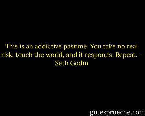 This is an addictive pastime. You take no real risk, touch the world, and it responds. Repeat. - Seth Godin