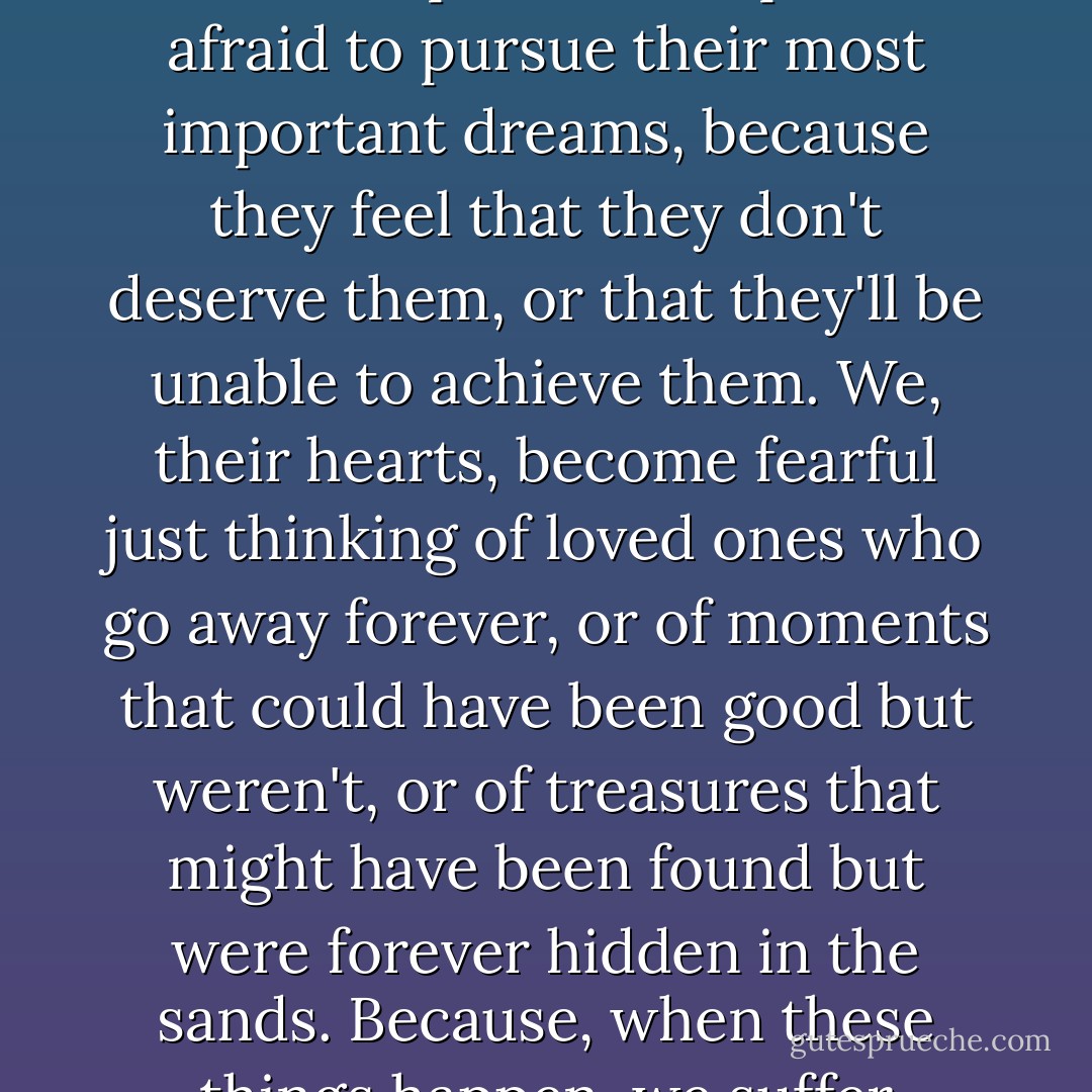 Even though I complain sometimes it's because I'm the heart of a person. People are afraid to pursue their most important dreams, because they feel that they don't deserve them, or that they'll be unable to achieve them. We, their hearts, become fearful just thinking of loved ones who go away forever, or of moments that could have been good but weren't, or of treasures that might have been found but were forever hidden in the sands. Because, when these things happen, we suffer terribly. - Paulo Coelho
