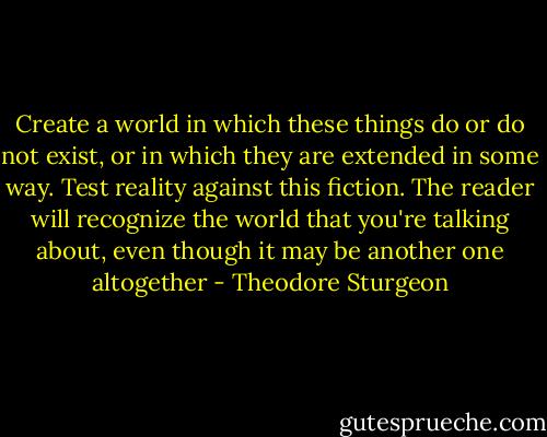 Create a world in which these things do or do not exist, or in which they are extended in some way. Test reality against this fiction. The reader will recognize the world that you're talking about, even though it may be another one altogether - Theodore Sturgeon