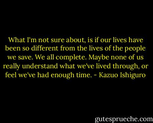 What I'm not sure about, is if our lives have been so different from the lives of the people we save. We all complete. Maybe none of us really understand what we've lived through, or feel we've had enough time. - Kazuo Ishiguro