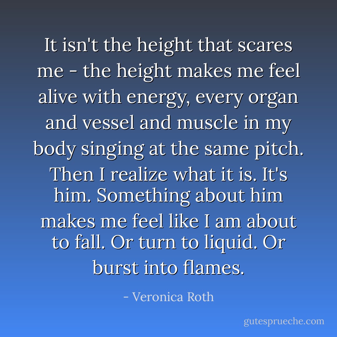 It isn't the height that scares me - the height makes me feel alive with energy, every organ and vessel and muscle in my body singing at the same pitch.<br />Then I realize what it is. It's him. Something about him makes me feel like I am about to fall. Or turn to liquid. Or burst into flames. - Veronica Roth